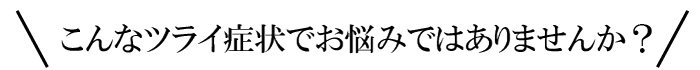 こんなツライ症状でお悩みではありませんか？