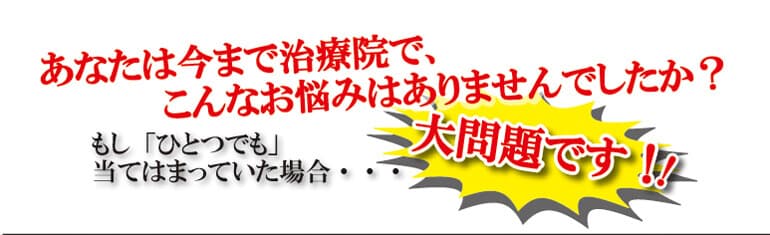あなたは今まで治療院で、こんなお悩みはありませんでしたか？